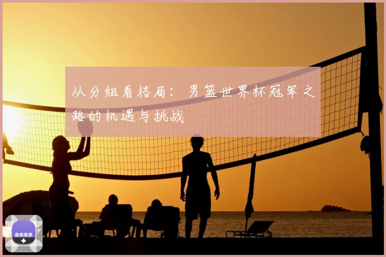 从分组看格局：男篮世界杯冠军之路的机遇与挑战