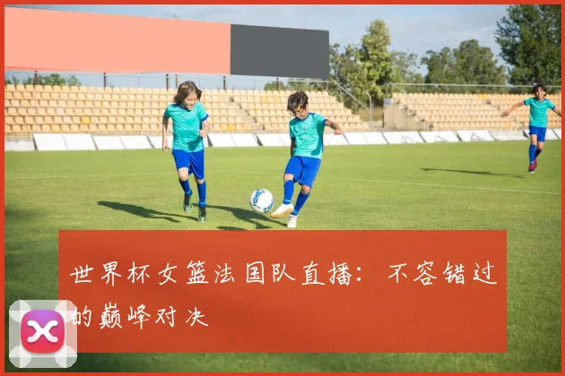 世界杯女篮法国队直播：不容错过的巅峰对决