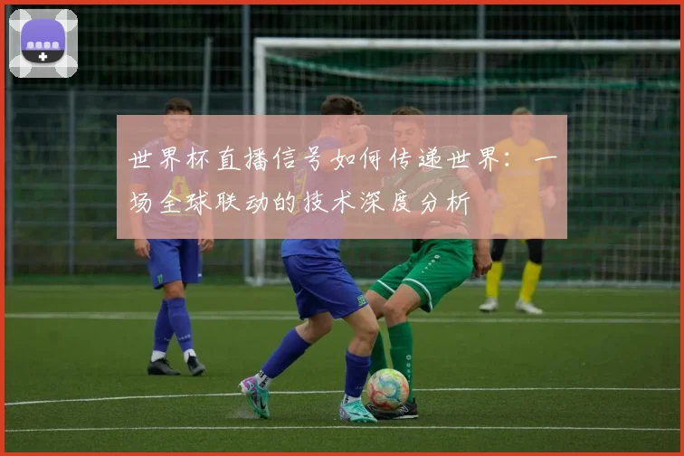 世界杯直播信号如何传递世界：一场全球联动的技术深度分析