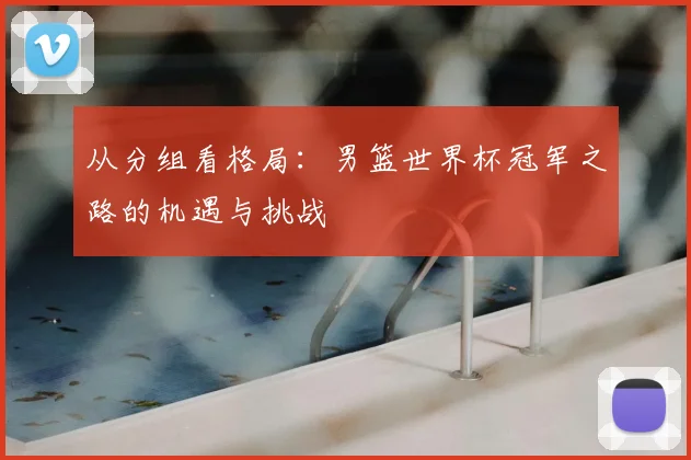 从分组看格局:男篮世界杯冠军之路的机遇与挑战