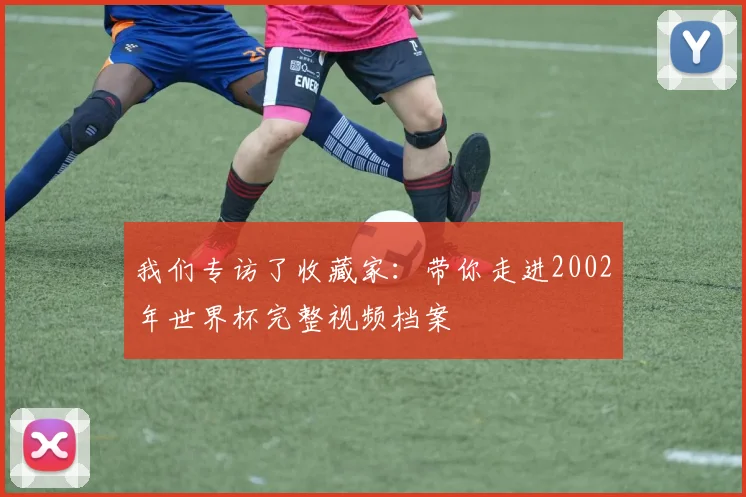 我们专访了收藏家：带你走进2002年世界杯完整视频档案