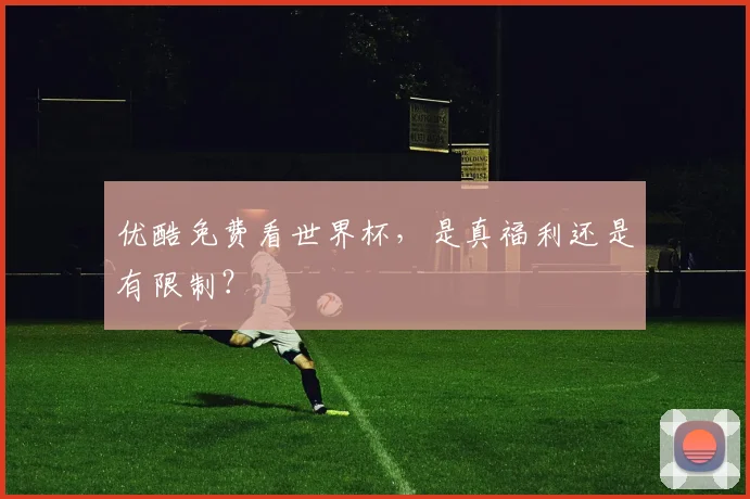 优酷免费看世界杯,是真福利还是有限制?