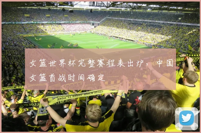 女篮世界杯完整赛程表出炉，中国女篮首战时间确定
