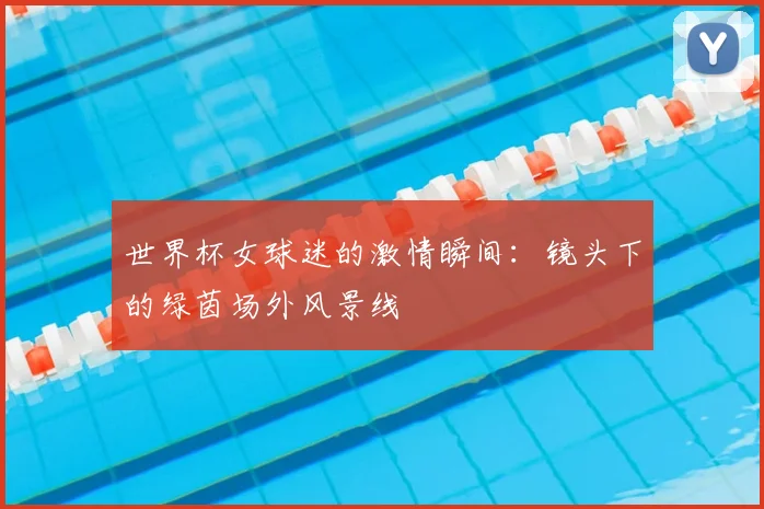 世界杯女球迷的激情瞬间：镜头下的绿茵场外风景线