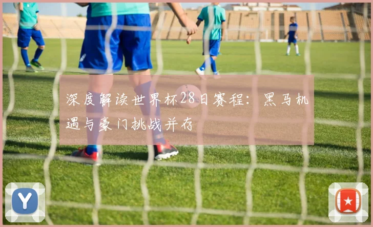 深度解读世界杯28日赛程：黑马机遇与豪门挑战并存